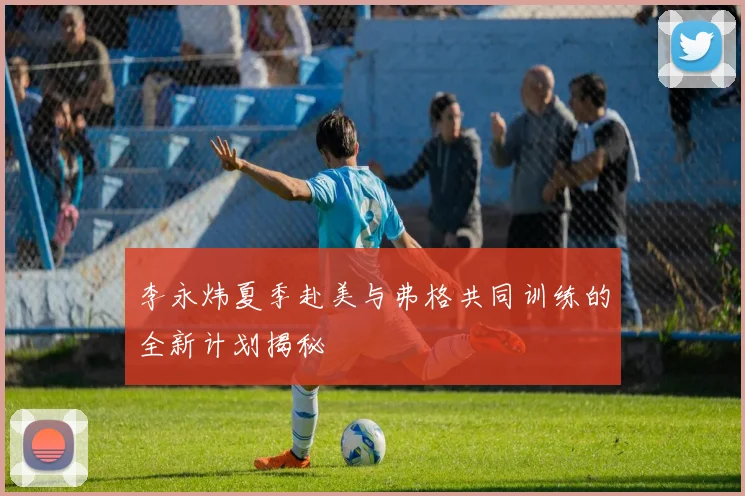 李永炜夏季赴美与弗格共同训练的全新计划揭秘