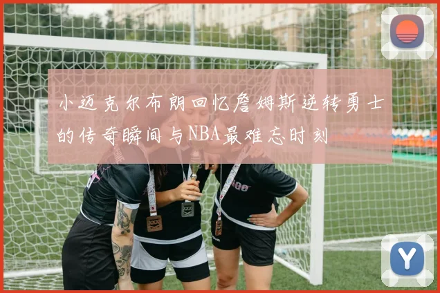 小迈克尔布朗回忆詹姆斯逆转勇士的传奇瞬间与NBA最难忘时刻