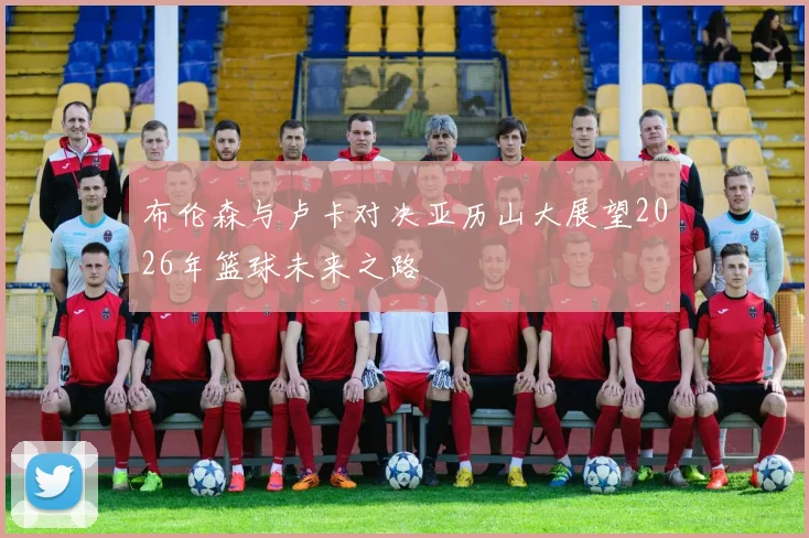 布伦森与卢卡对决亚历山大展望2026年篮球未来之路