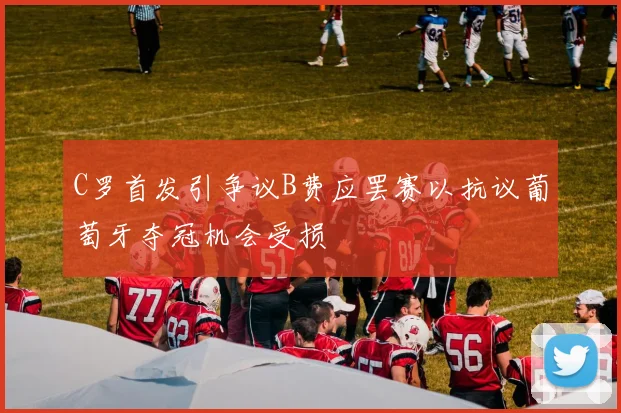 C罗首发引争议B费应罢赛以抗议葡萄牙夺冠机会受损
