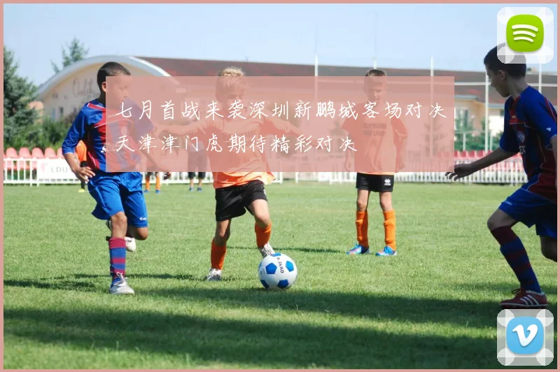 七月首战来袭深圳新鹏城客场对决天津津门虎期待精彩对决