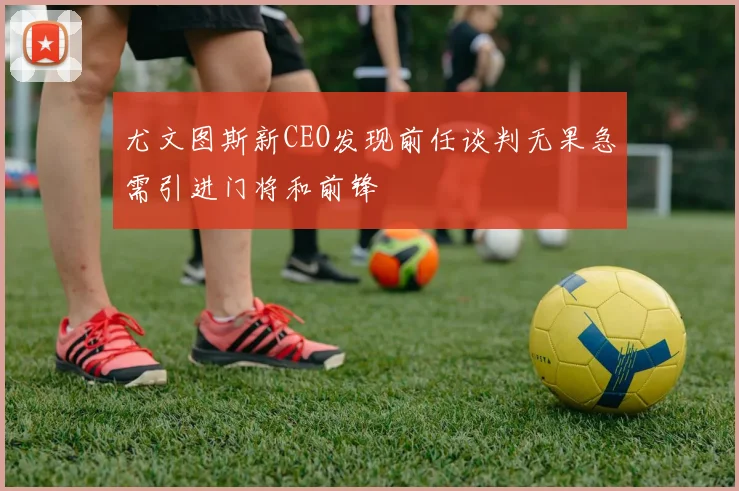 尤文图斯新CEO发现前任谈判无果急需引进门将和前锋