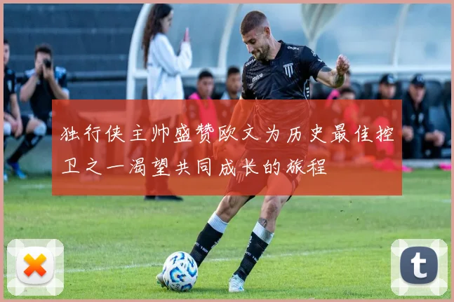 独行侠主帅盛赞欧文为历史最佳控卫之一渴望共同成长的旅程