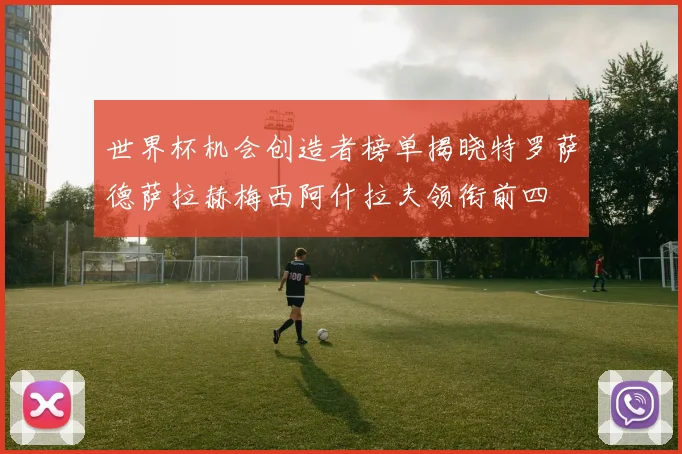 世界杯机会创造者榜单揭晓特罗萨德萨拉赫梅西阿什拉夫领衔前四