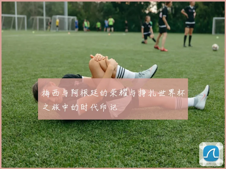 梅西与阿根廷的荣耀与挣扎世界杯之旅中的时代印记
