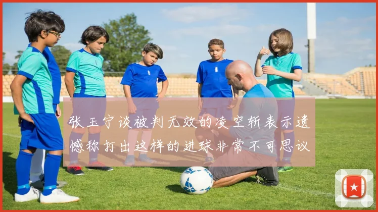 张玉宁谈被判无效的凌空斩表示遗憾称打出这样的进球非常不可思议