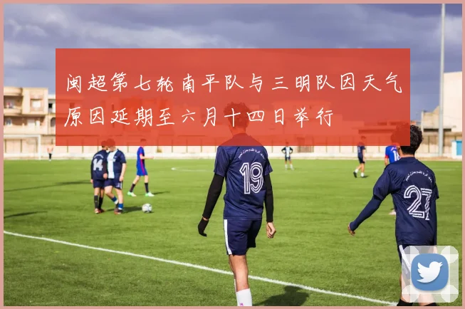 闽超第七轮南平队与三明队因天气原因延期至六月十四日举行