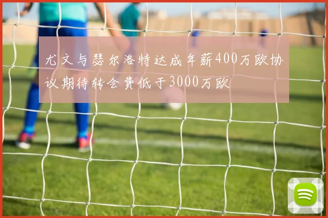 尤文与瑟尔洛特达成年薪400万欧协议期待转会费低于3000万欧