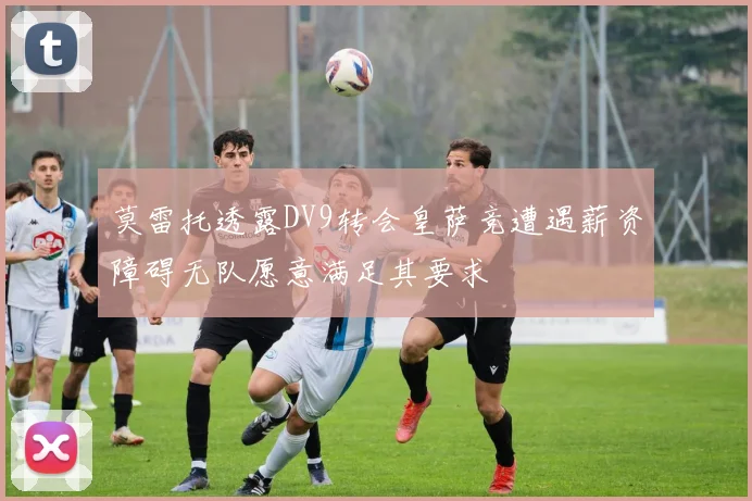 莫雷托透露DV9转会皇萨竞遭遇薪资障碍无队愿意满足其要求