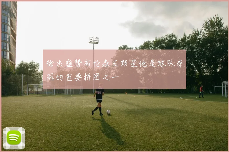 徐杰盛赞布伦森五颗星他是球队夺冠的重要拼图之一