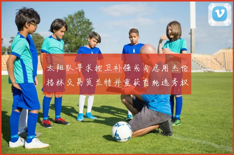太阳队寻求控卫补强或考虑用杰伦格林交易莫兰特并重获首轮选秀权