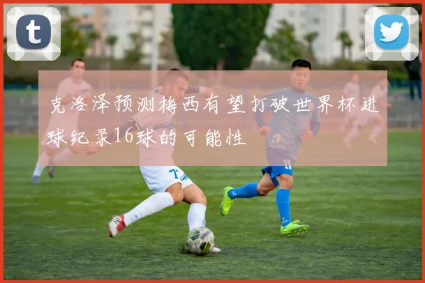 克洛泽预测梅西有望打破世界杯进球纪录16球的可能性