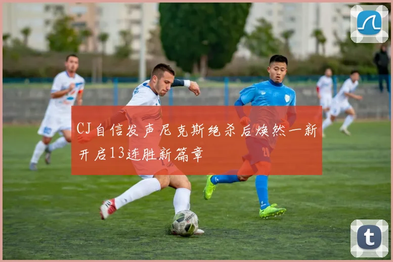CJ自信发声尼克斯绝杀后焕然一新开启13连胜新篇章