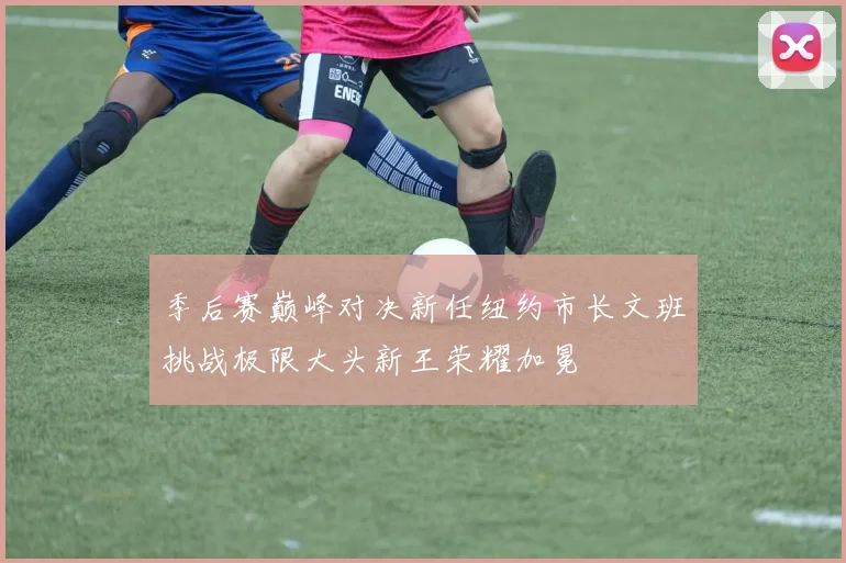 季后赛巅峰对决新任纽约市长文班挑战极限大头新王荣耀加冕