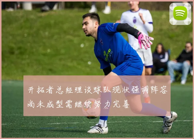 开拓者总经理谈球队现状强调阵容尚未成型需继续努力完善