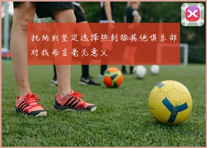 托纳利坚定选择热刺称其他俱乐部对我而言毫无意义