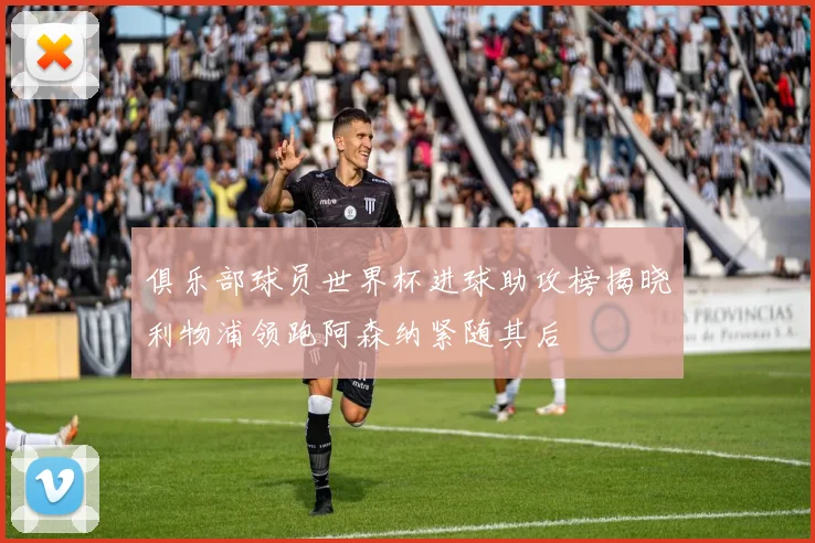 俱乐部球员世界杯进球助攻榜揭晓利物浦领跑阿森纳紧随其后