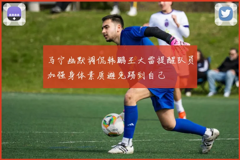 马宁幽默调侃韩鹏王大雷提醒队员加强身体素质避免踢到自己