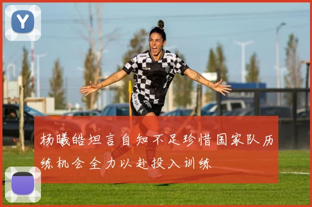 杨曦皓坦言自知不足珍惜国家队历练机会全力以赴投入训练