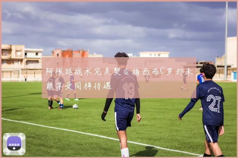 阿根廷战术完美契合梅西而C罗却未能享受同样待遇